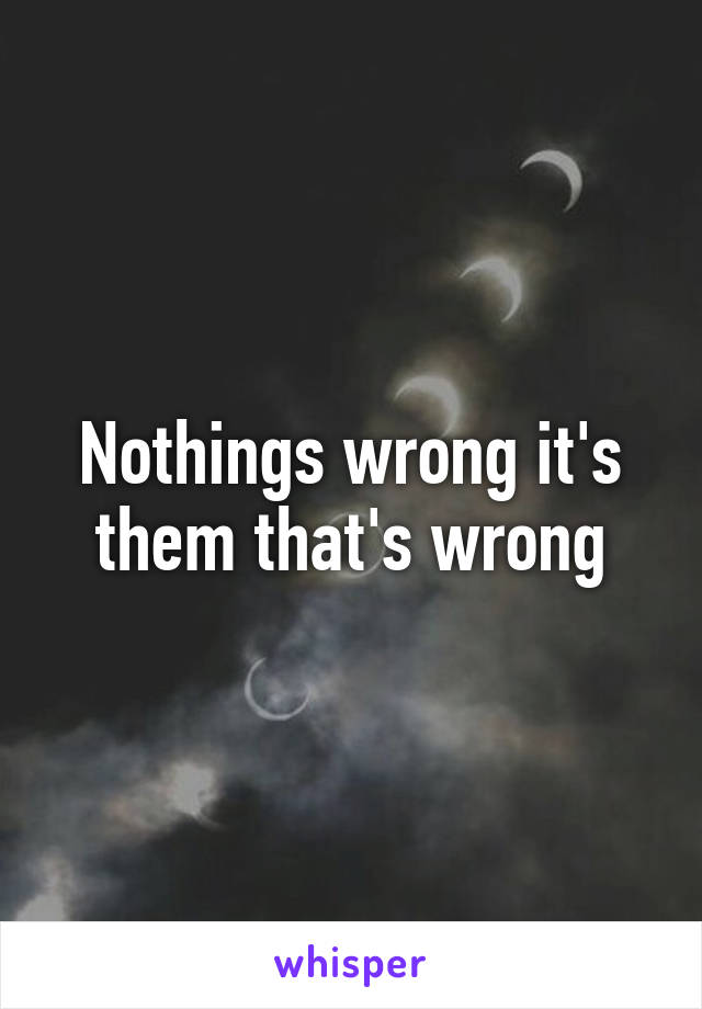 Nothings wrong it's them that's wrong