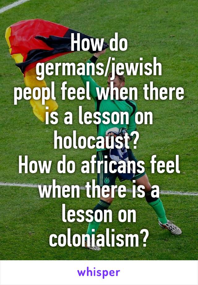 How do germans/jewish peopl feel when there is a lesson on holocaust? 
How do africans feel when there is a lesson on colonialism?