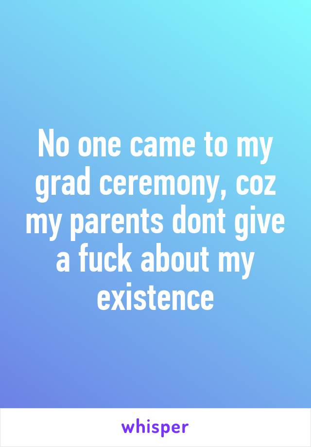 No one came to my grad ceremony, coz my parents dont give a fuck about my existence