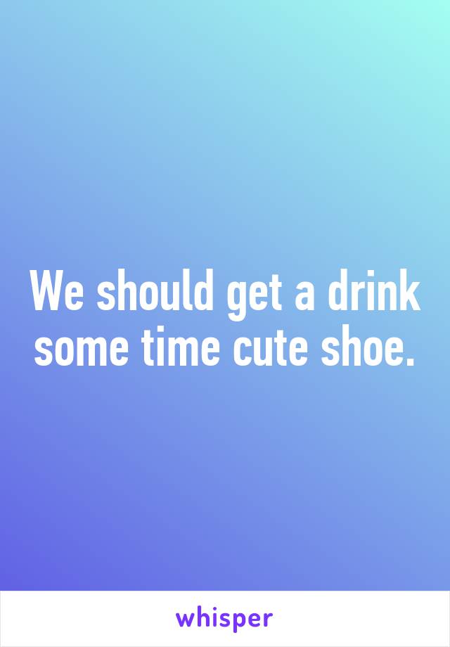 We should get a drink some time cute shoe.