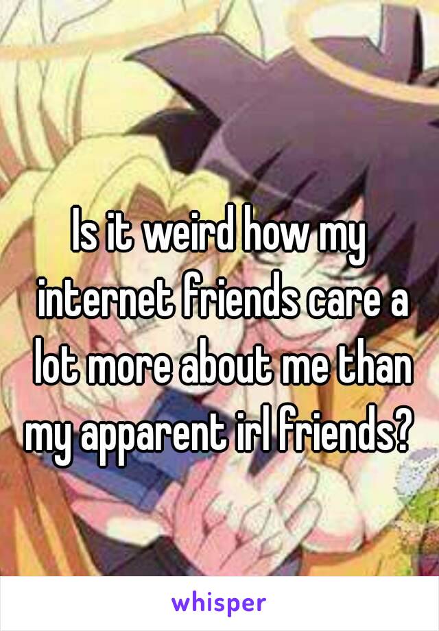 Is it weird how my internet friends care a lot more about me than my apparent irl friends? 