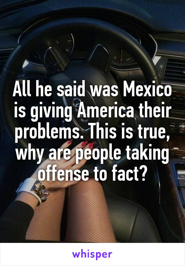 All he said was Mexico is giving America their problems. This is true, why are people taking offense to fact?