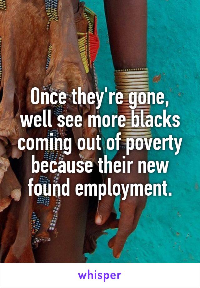 Once they're gone, well see more blacks coming out of poverty because their new found employment.