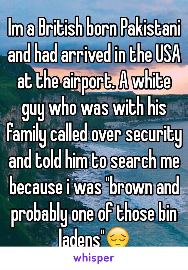 Im a British born Pakistani and had arrived in the USA at the airport. A white guy who was with his family called over security and told him to search me because i was "brown and probably one of those bin ladens"😔 