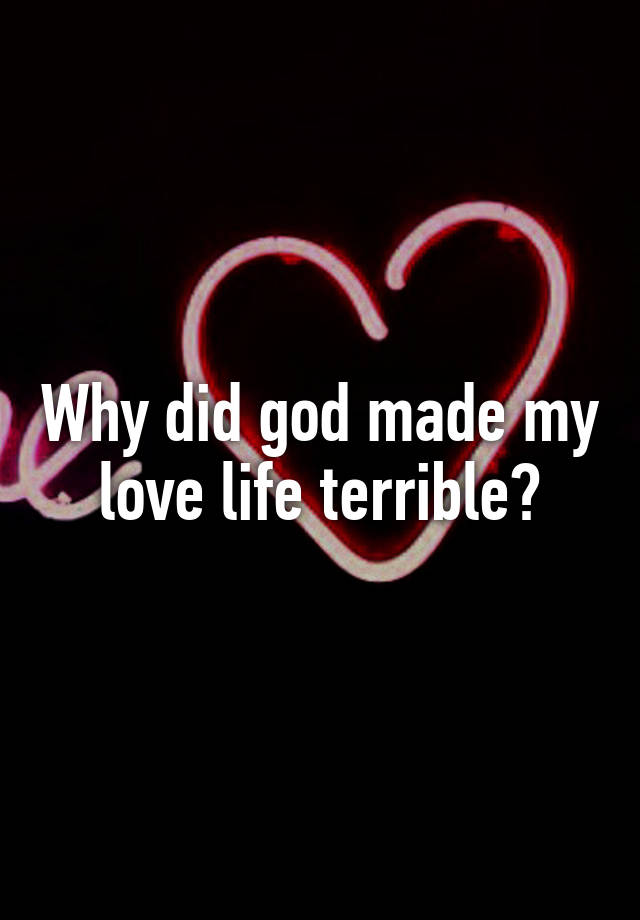 Why did god made my love life terrible?