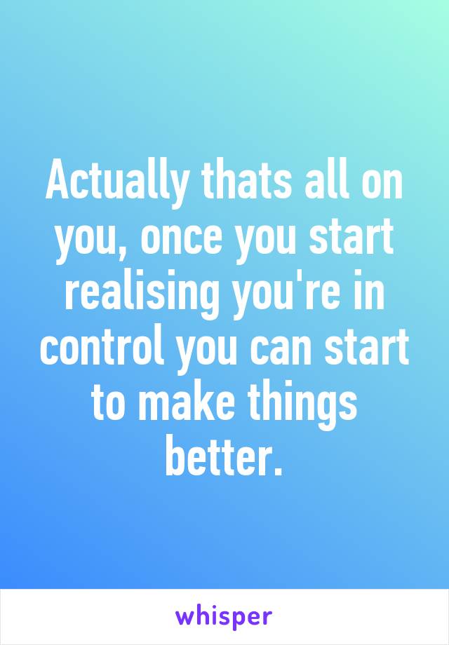 Actually thats all on you, once you start realising you're in control you can start to make things better.