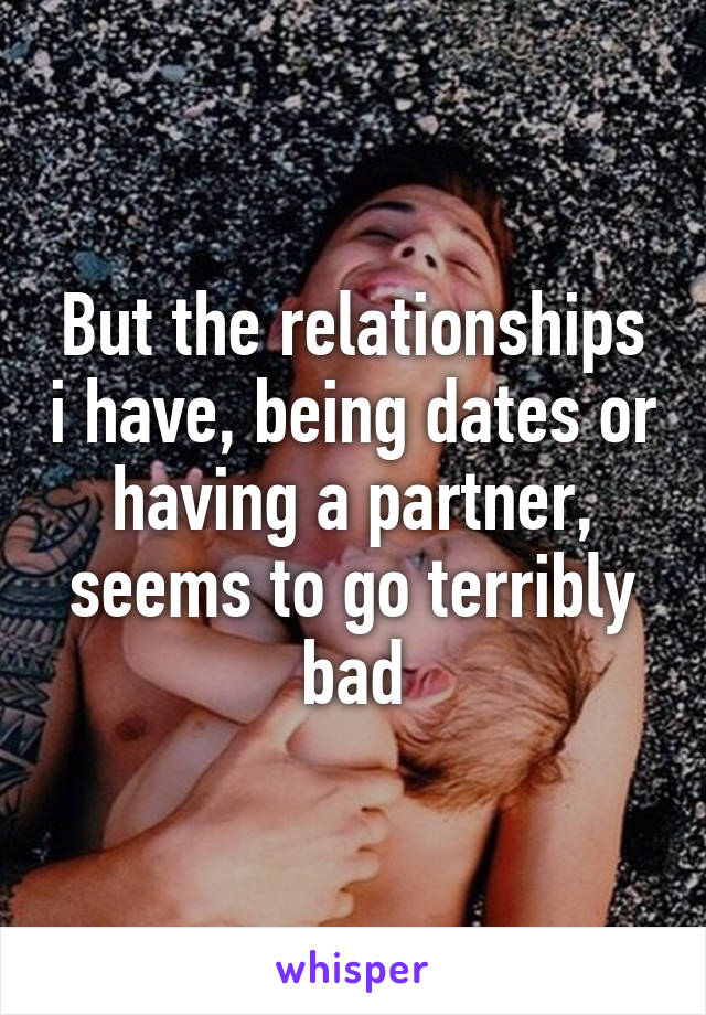 But the relationships i have, being dates or having a partner, seems to go terribly bad