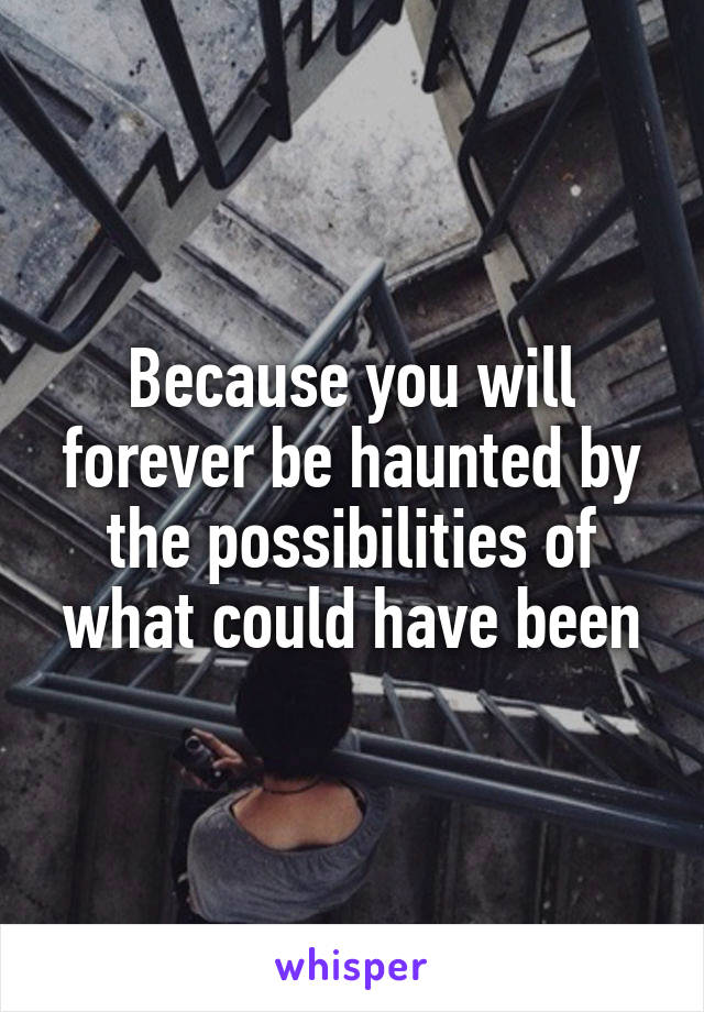 Because you will forever be haunted by the possibilities of what could have been