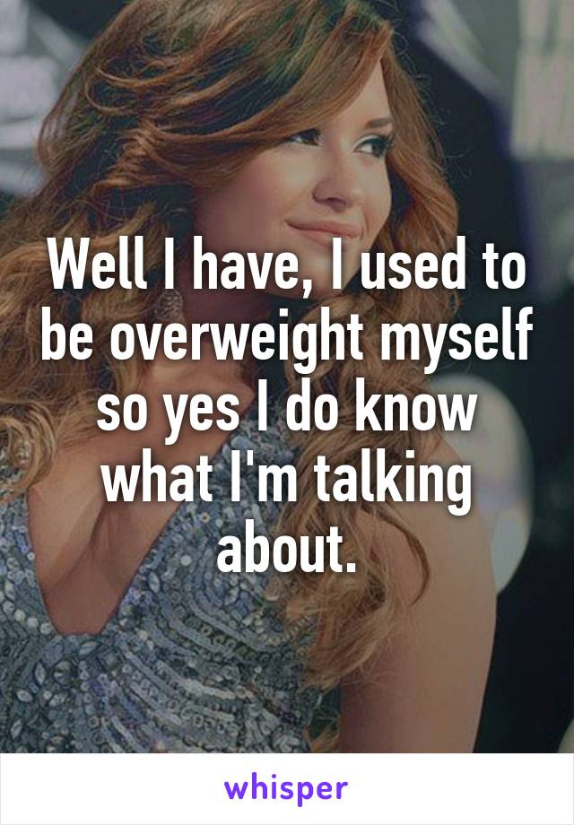 Well I have, I used to be overweight myself so yes I do know what I'm talking about.