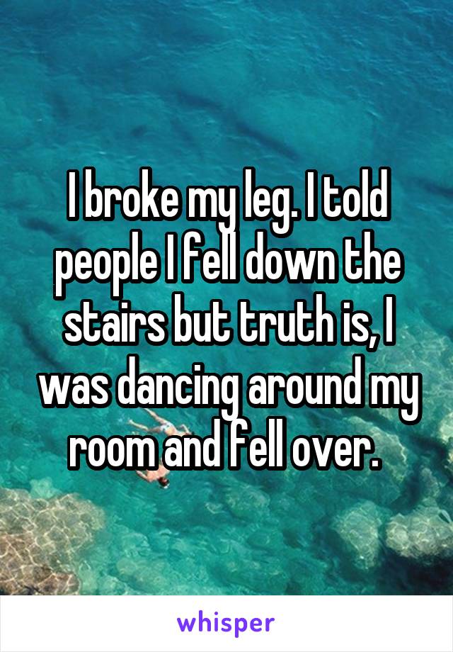 I broke my leg. I told people I fell down the stairs but truth is, I was dancing around my room and fell over. 