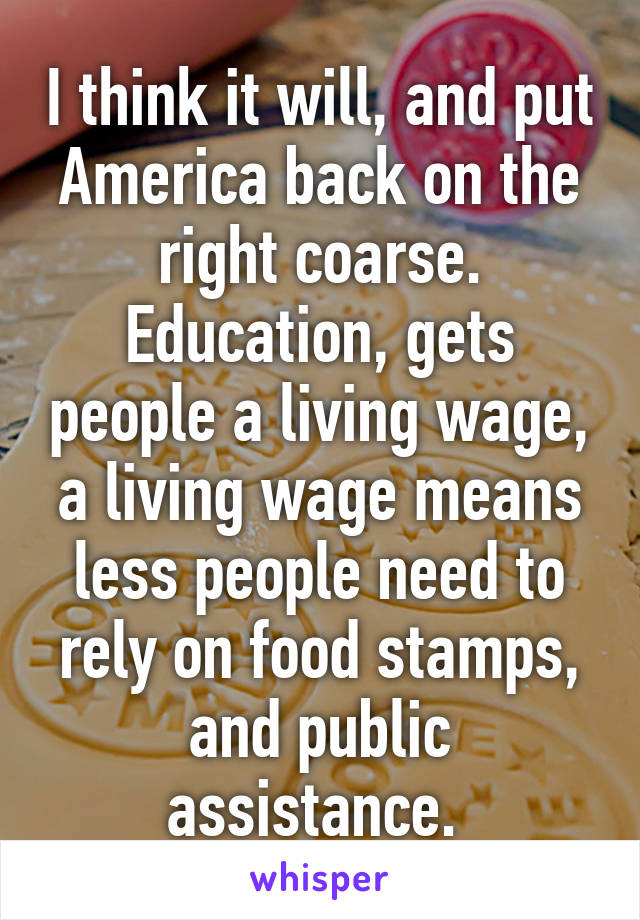 I think it will, and put America back on the right coarse.
Education, gets people a living wage, a living wage means less people need to rely on food stamps, and public assistance. 