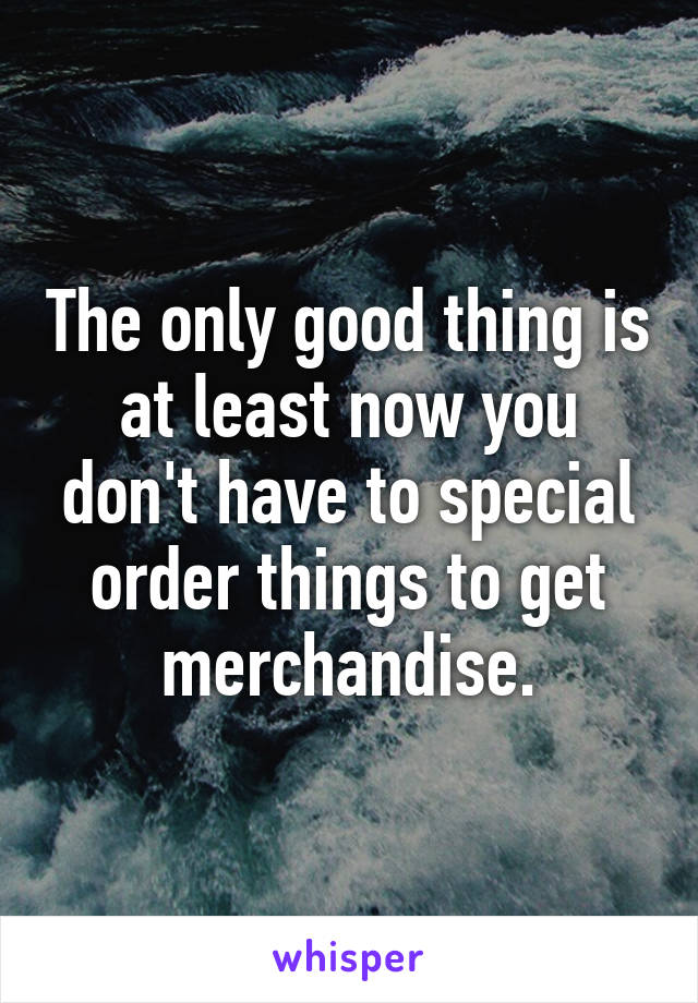 The only good thing is at least now you don't have to special order things to get merchandise.