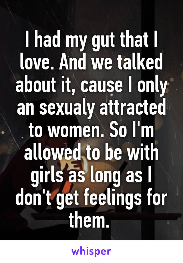 I had my gut that I love. And we talked about it, cause I only an sexualy attracted to women. So I'm allowed to be with girls as long as I don't get feelings for them. 