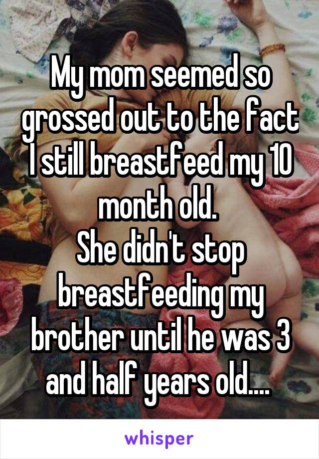 My mom seemed so grossed out to the fact I still breastfeed my 10 month old. 
She didn't stop breastfeeding my brother until he was 3 and half years old.... 