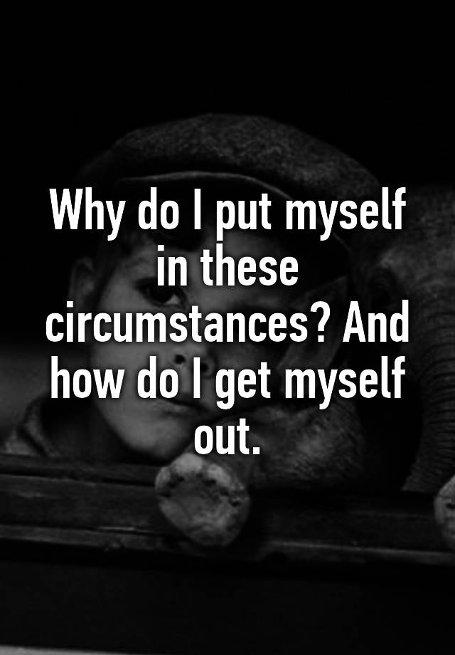 why-do-i-put-myself-in-these-circumstances-and-how-do-i-get-myself-out