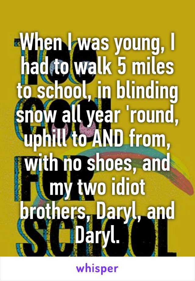 When I was young, I had to walk 5 miles to school, in blinding snow all year 'round, uphill to AND from, with no shoes, and my two idiot brothers, Daryl, and Daryl.