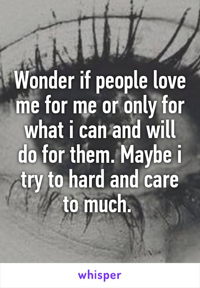 Wonder if people love me for me or only for what i can and will do for them. Maybe i try to hard and care to much. 