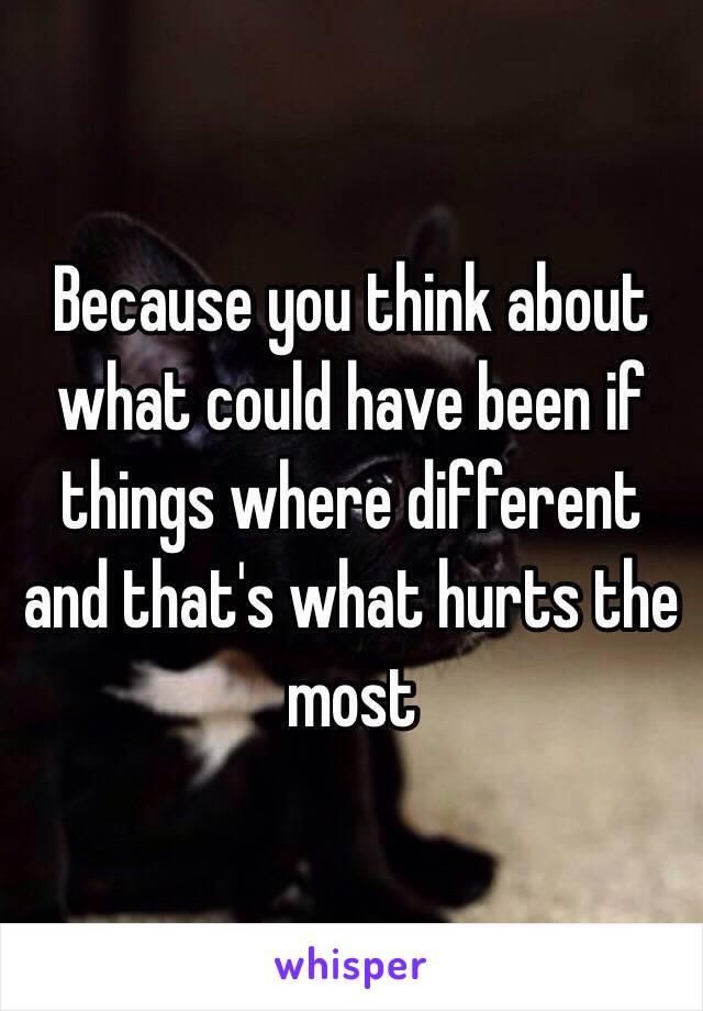 Because you think about what could have been if things where different and that's what hurts the most 