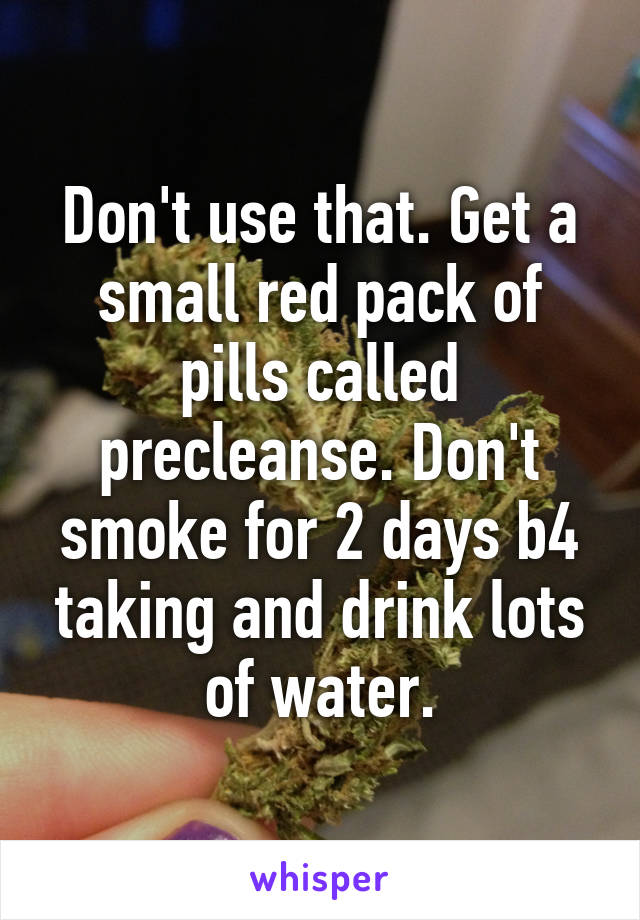 Don't use that. Get a small red pack of pills called precleanse. Don't smoke for 2 days b4 taking and drink lots of water.