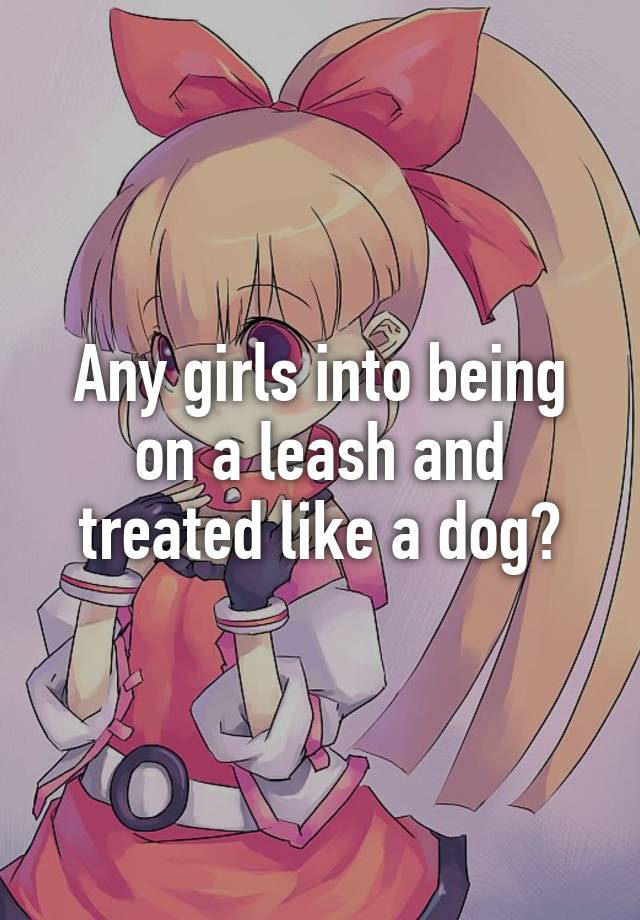 Any girls into being on a leash and treated like a dog?