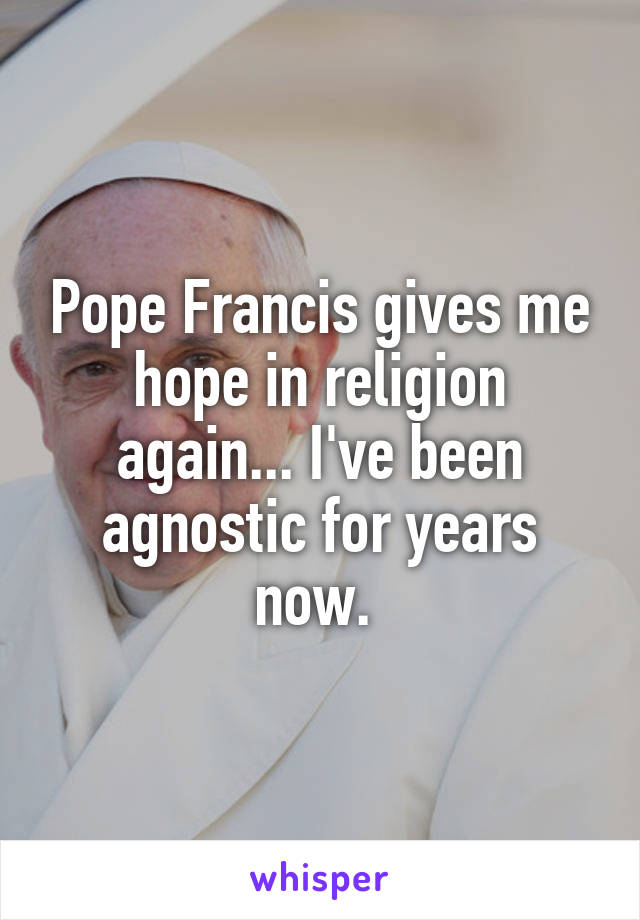 Pope Francis gives me hope in religion again... I've been agnostic for years now. 