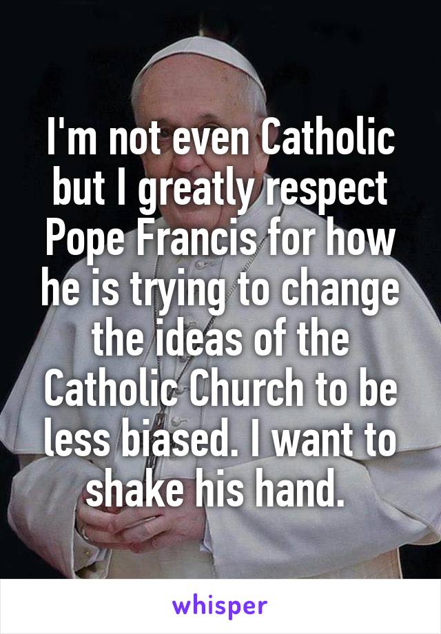 I'm not even Catholic but I greatly respect Pope Francis for how he is trying to change the ideas of the Catholic Church to be less biased. I want to shake his hand. 