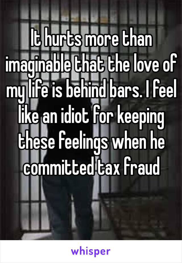 It hurts more than imaginable that the love of my life is behind bars. I feel like an idiot for keeping these feelings when he committed tax fraud 