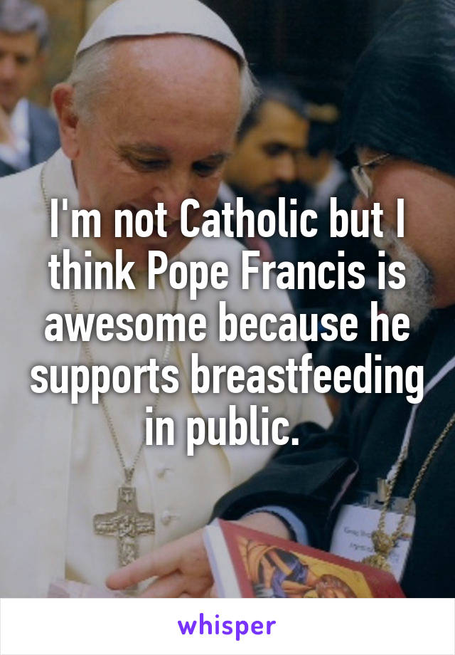 I'm not Catholic but I think Pope Francis is awesome because he supports breastfeeding in public. 