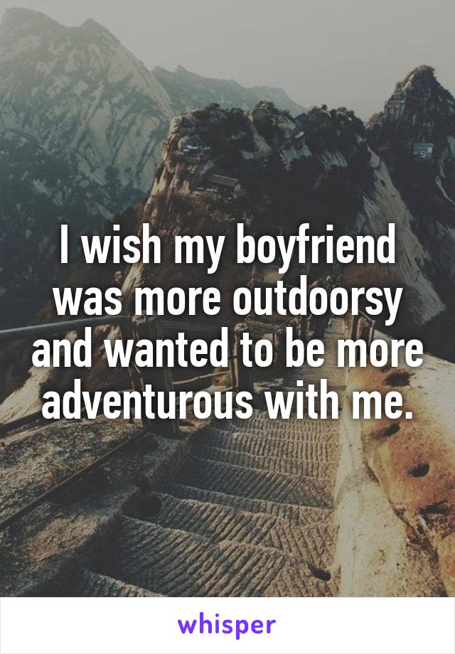 I wish my boyfriend was more outdoorsy and wanted to be more adventurous with me.