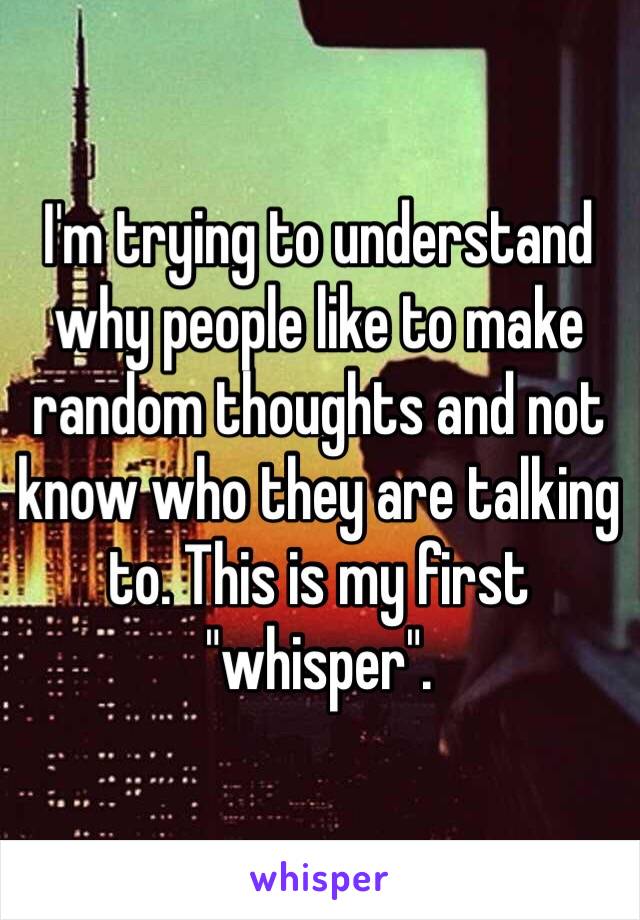 I'm trying to understand why people like to make random thoughts and not know who they are talking to. This is my first "whisper". 