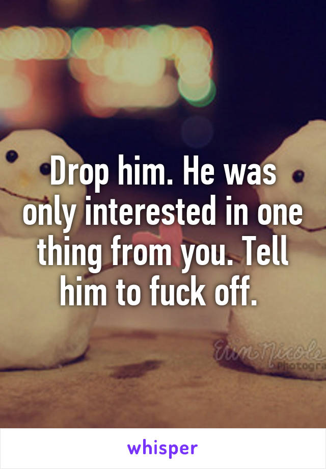 Drop him. He was only interested in one thing from you. Tell him to fuck off. 