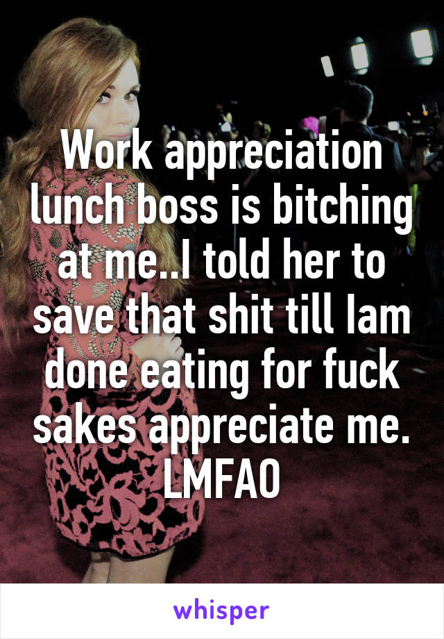 Work appreciation lunch boss is bitching at me..I told her to save that shit till Iam done eating for fuck sakes appreciate me. LMFAO