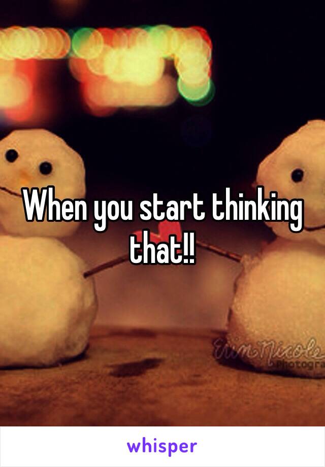 When you start thinking that!! 