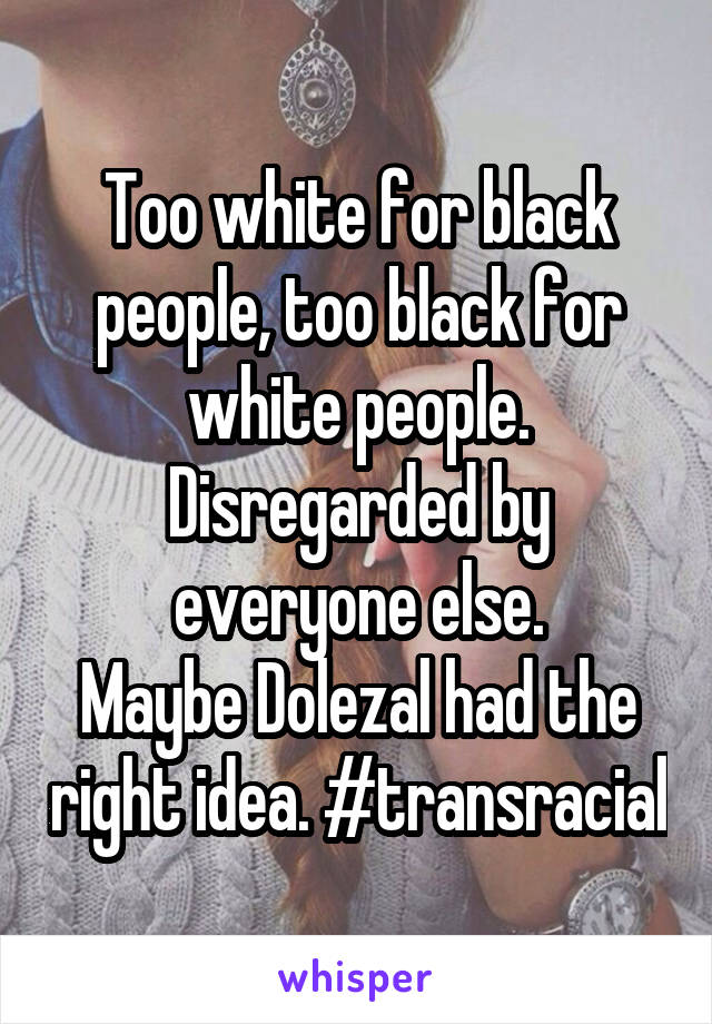 Too white for black people, too black for white people. Disregarded by everyone else.
Maybe Dolezal had the right idea. #transracial