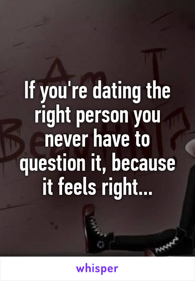 If you're dating the right person you never have to question it, because it feels right...