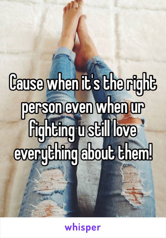 Cause when it's the right person even when ur fighting u still love everything about them!