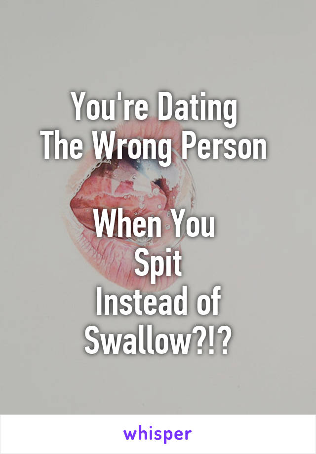 You're Dating 
The Wrong Person 

When You 
Spit
Instead of
Swallow?!?