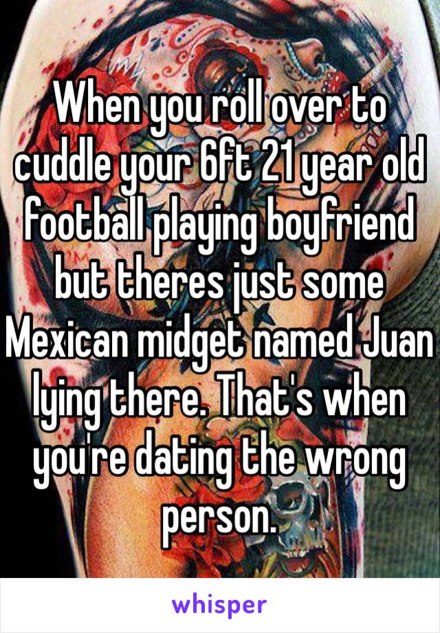 When you roll over to cuddle your 6ft 21 year old football playing boyfriend but theres just some Mexican midget named Juan lying there. That's when you're dating the wrong person.