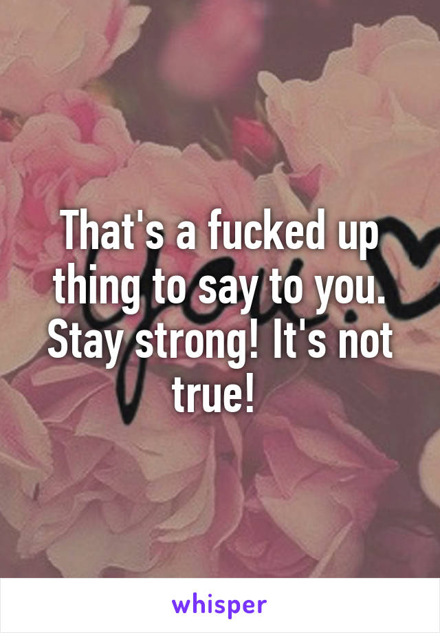 That's a fucked up thing to say to you. Stay strong! It's not true! 