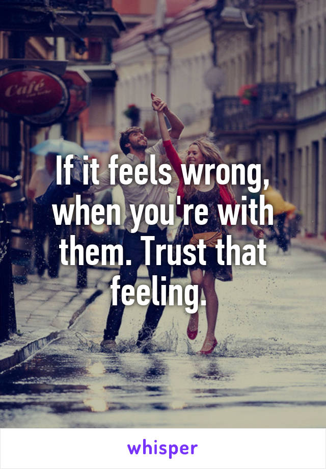 If it feels wrong, when you're with them. Trust that feeling. 