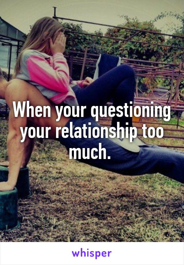 When your questioning your relationship too much. 