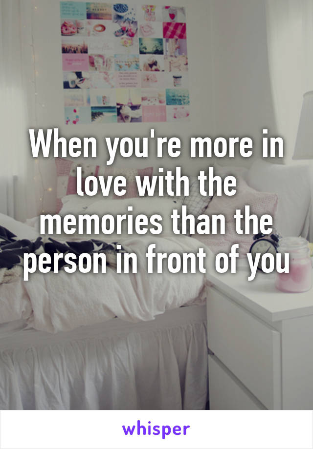 When you're more in love with the memories than the person in front of you 