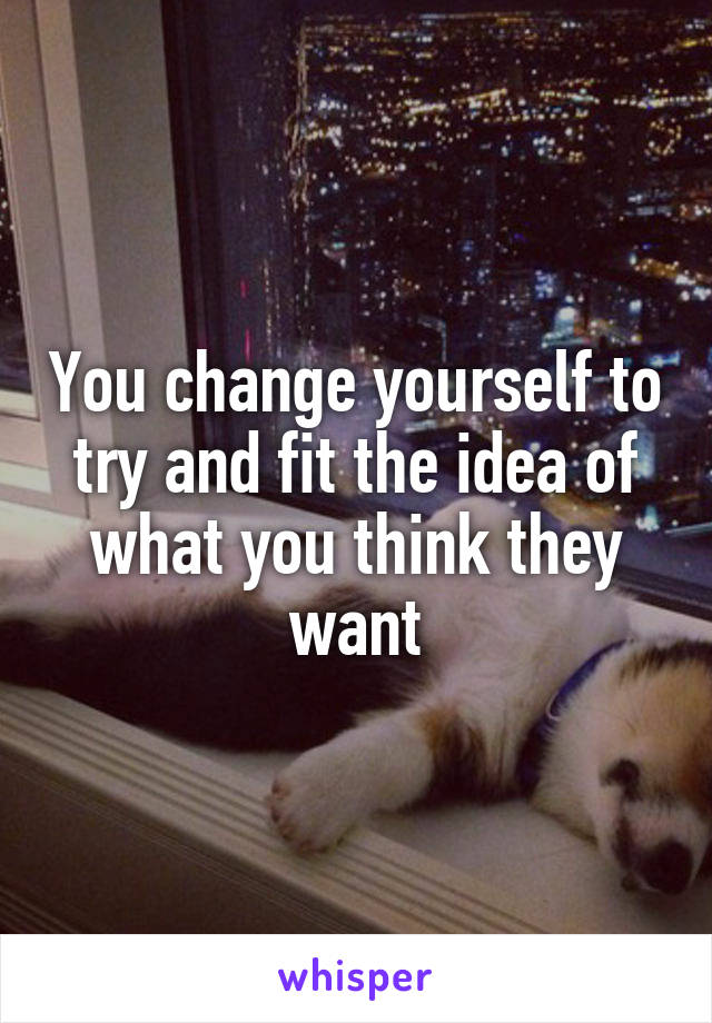 You change yourself to try and fit the idea of what you think they want