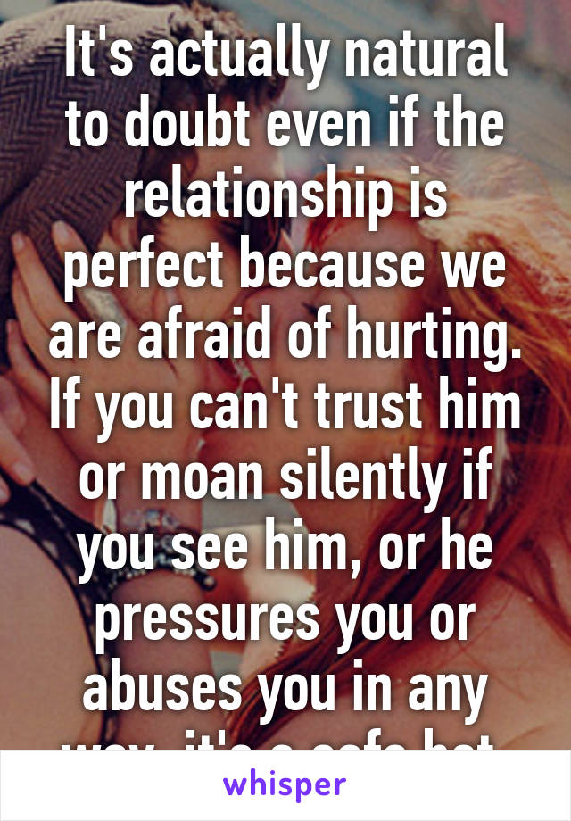 It's actually natural to doubt even if the relationship is perfect because we are afraid of hurting. If you can't trust him or moan silently if you see him, or he pressures you or abuses you in any way, it's a safe bet.