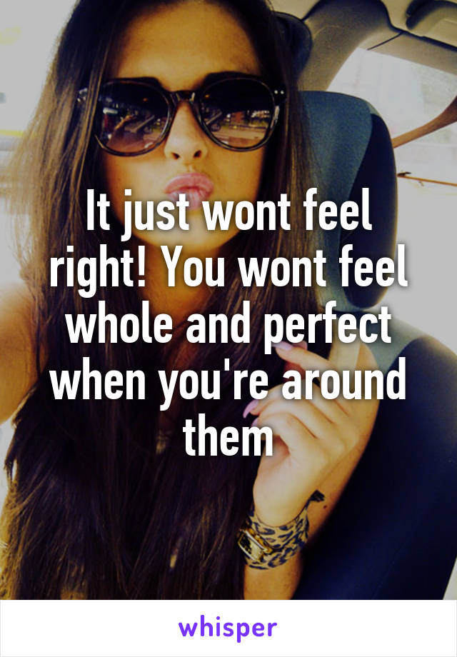 It just wont feel right! You wont feel whole and perfect when you're around them