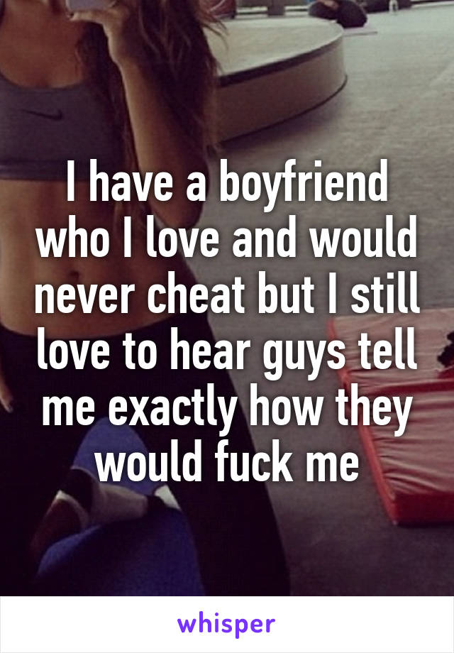 I have a boyfriend who I love and would never cheat but I still love to hear guys tell me exactly how they would fuck me