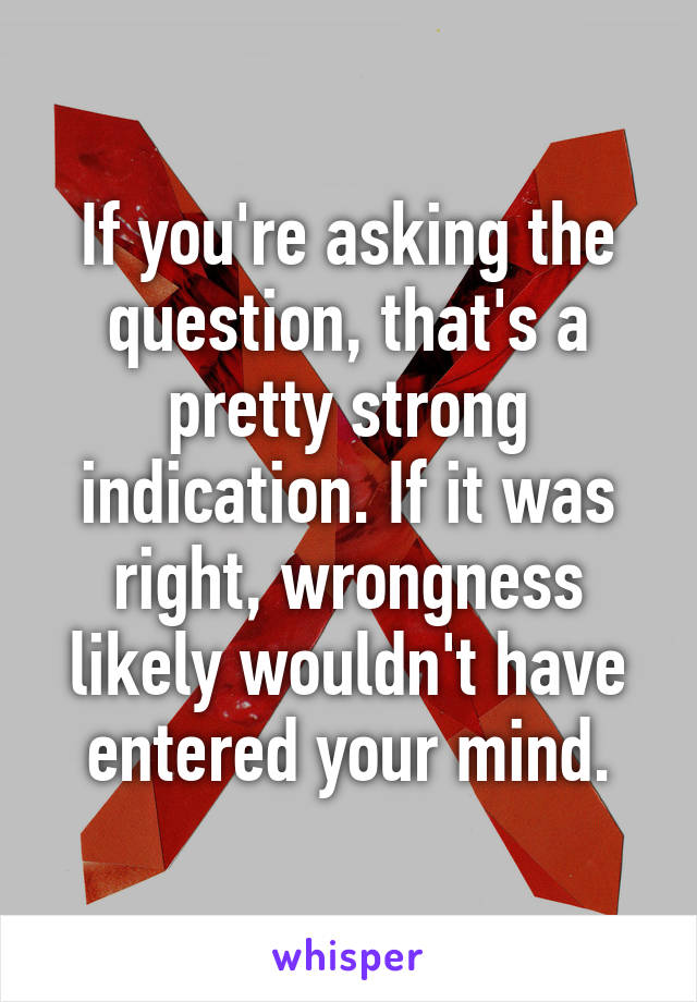 If you're asking the question, that's a pretty strong indication. If it was right, wrongness likely wouldn't have entered your mind.