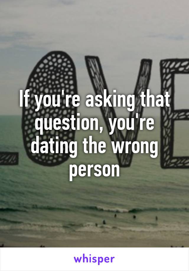 If you're asking that question, you're dating the wrong person