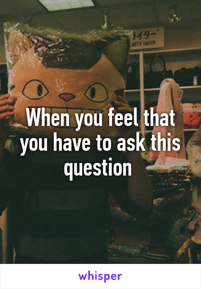 When you feel that you have to ask this question 