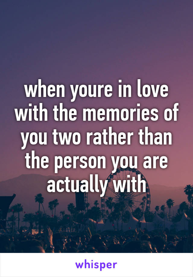 when youre in love with the memories of you two rather than the person you are actually with